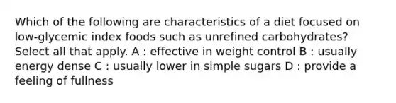 Which of the following are characteristics of a diet focused on low-glycemic index foods such as unrefined carbohydrates? Select all that apply. A : effective in weight control B : usually energy dense C : usually lower in simple sugars D : provide a feeling of fullness