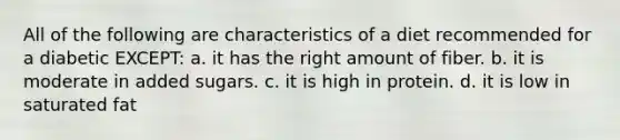 All of the following are characteristics of a diet recommended for a diabetic EXCEPT: a. it has the right amount of fiber. b. it is moderate in added sugars. c. it is high in protein. d. it is low in saturated fat