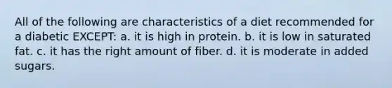 All of the following are characteristics of a diet recommended for a diabetic EXCEPT: a. it is high in protein. b. it is low in saturated fat. c. it has the right amount of fiber. d. it is moderate in added sugars.