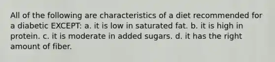 All of the following are characteristics of a diet recommended for a diabetic EXCEPT: a. it is low in saturated fat. b. it is high in protein. c. it is moderate in added sugars. d. it has the right amount of fiber.