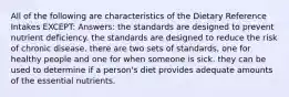 All of the following are characteristics of the Dietary Reference Intakes EXCEPT: Answers: the standards are designed to prevent nutrient deficiency. the standards are designed to reduce the risk of chronic disease. there are two sets of standards, one for healthy people and one for when someone is sick. they can be used to determine if a person's diet provides adequate amounts of the essential nutrients.