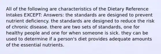 All of the following are characteristics of the Dietary Reference Intakes EXCEPT: Answers: the standards are designed to prevent nutrient deficiency. the standards are designed to reduce the risk of chronic disease. there are two sets of standards, one for healthy people and one for when someone is sick. they can be used to determine if a person's diet provides adequate amounts of the essential nutrients.