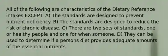 All of the following are characteristics of the Dietary Reference intakes EXCEPT: A) The standards are designed to prevent nutrient deficiency. B) The standards are designed to reduce the risk of chronic disease. C) There are two sets of standards, one or healthy people and one for when someone. D) They can be used to determine if a persons diet provides adequate amounts of the essential nutrients.