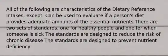 All of the following are characteristics of the Dietary Reference Intakes, except: Can be used to evaluate if a person's diet provides adequate amounts of the essential nutrients There are two sets of standards, one for healthy people and one for when someone is sick The standards are designed to reduce the risk of chronic disease The standards are designed to prevent nutrient deficiency