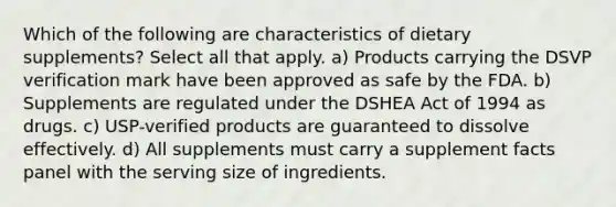 Which of the following are characteristics of dietary supplements? Select all that apply. a) Products carrying the DSVP verification mark have been approved as safe by the FDA. b) Supplements are regulated under the DSHEA Act of 1994 as drugs. c) USP-verified products are guaranteed to dissolve effectively. d) All supplements must carry a supplement facts panel with the serving size of ingredients.