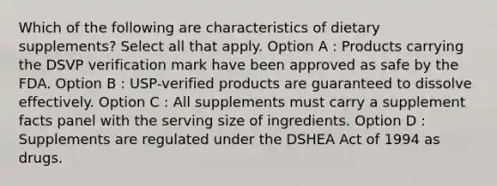 Which of the following are characteristics of dietary supplements? Select all that apply. Option A : Products carrying the DSVP verification mark have been approved as safe by the FDA. Option B : USP-verified products are guaranteed to dissolve effectively. Option C : All supplements must carry a supplement facts panel with the serving size of ingredients. Option D : Supplements are regulated under the DSHEA Act of 1994 as drugs.