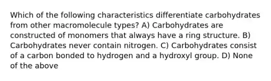 Which of the following characteristics differentiate carbohydrates from other macromolecule types? A) Carbohydrates are constructed of monomers that always have a ring structure. B) Carbohydrates never contain nitrogen. C) Carbohydrates consist of a carbon bonded to hydrogen and a hydroxyl group. D) None of the above