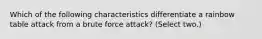 Which of the following characteristics differentiate a rainbow table attack from a brute force attack? (Select two.)