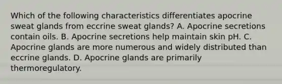 Which of the following characteristics differentiates apocrine sweat glands from eccrine sweat glands? A. Apocrine secretions contain oils. B. Apocrine secretions help maintain skin pH. C. Apocrine glands are more numerous and widely distributed than eccrine glands. D. Apocrine glands are primarily thermoregulatory.