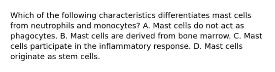 Which of the following characteristics differentiates mast cells from neutrophils and monocytes? A. Mast cells do not act as phagocytes. B. Mast cells are derived from bone marrow. C. Mast cells participate in the inflammatory response. D. Mast cells originate as stem cells.