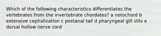 Which of the following characteristics differentiates the vertebrates from the invertebrate chordates? a notochord b extensive cephalization c postanal tail d pharyngeal gill slits e dorsal hollow nerve cord