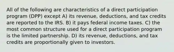 All of the following are characteristics of a direct participation program (DPP) except A) its revenue, deductions, and tax credits are reported to the IRS. B) it pays federal income taxes. C) the most common structure used for a direct participation program is the limited partnership. D) its revenue, deductions, and tax credits are proportionally given to investors.