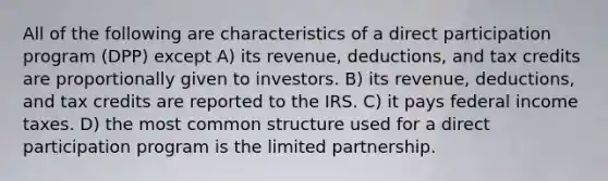 All of the following are characteristics of a direct participation program (DPP) except A) its revenue, deductions, and tax credits are proportionally given to investors. B) its revenue, deductions, and tax credits are reported to the IRS. C) it pays federal income taxes. D) the most common structure used for a direct participation program is the limited partnership.