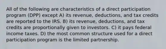 All of the following are characteristics of a direct participation program (DPP) except A) its revenue, deductions, and tax credits are reported to the IRS. B) its revenue, deductions, and tax credits are proportionally given to investors. C) it pays federal income taxes. D) the most common structure used for a direct participation program is the limited partnership.