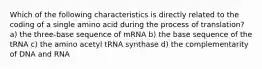 Which of the following characteristics is directly related to the coding of a single amino acid during the process of translation? a) the three-base sequence of mRNA b) the base sequence of the tRNA c) the amino acetyl tRNA synthase d) the complementarity of DNA and RNA