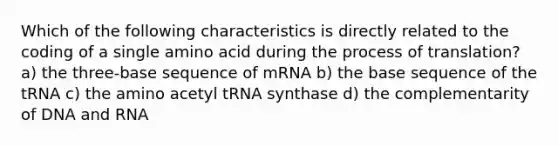 Which of the following characteristics is directly related to the coding of a single amino acid during the process of translation? a) the three-base sequence of mRNA b) the base sequence of the tRNA c) the amino acetyl tRNA synthase d) the complementarity of DNA and RNA