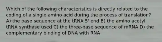 Which of the following characteristics is directly related to the coding of a single amino acid during the process of translation? A) the base sequence at the tRNA 5' end B) the amino acetyl tRNA synthase used C) the three-base sequence of mRNA D) the complementary binding of DNA with RNA