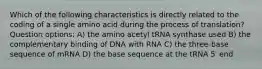 Which of the following characteristics is directly related to the coding of a single amino acid during the process of translation? Question options: A) the amino acetyl tRNA synthase used B) the complementary binding of DNA with RNA C) the three-base sequence of mRNA D) the base sequence at the tRNA 5′ end