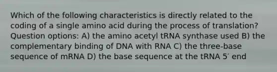 Which of the following characteristics is directly related to the coding of a single amino acid during the process of translation? Question options: A) the amino acetyl tRNA synthase used B) the complementary binding of DNA with RNA C) the three-base sequence of mRNA D) the base sequence at the tRNA 5′ end