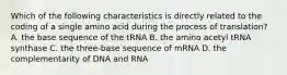 Which of the following characteristics is directly related to the coding of a single amino acid during the process of translation? A. the base sequence of the tRNA B. the amino acetyl tRNA synthase C. the three-base sequence of mRNA D. the complementarity of DNA and RNA