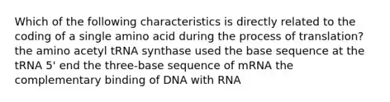 Which of the following characteristics is directly related to the coding of a single amino acid during the process of translation? the amino acetyl tRNA synthase used the base sequence at the tRNA 5' end the three-base sequence of mRNA the complementary binding of DNA with RNA