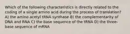 Which of the following characteristics is directly related to the coding of a single amino acid during the process of translation? A) the amino acetyl tRNA synthase B) the complementarity of DNA and RNA C) the base sequence of the tRNA D) the three-base sequence of mRNA