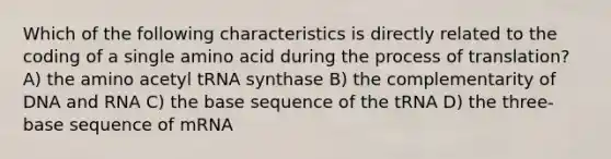 Which of the following characteristics is directly related to the coding of a single amino acid during the process of translation? A) the amino acetyl tRNA synthase B) the complementarity of DNA and RNA C) the base sequence of the tRNA D) the three-base sequence of mRNA