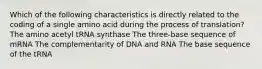 Which of the following characteristics is directly related to the coding of a single amino acid during the process of translation? The amino acetyl tRNA synthase The three-base sequence of mRNA The complementarity of DNA and RNA The base sequence of the tRNA