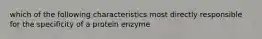 which of the following characteristics most directly responsible for the specificity of a protein enzyme