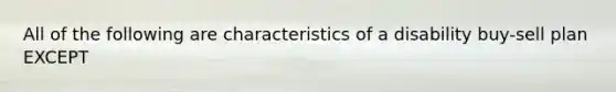 All of the following are characteristics of a disability buy-sell plan EXCEPT