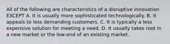 All of the following are characteristics of a disruptive innovation EXCEPT A. It is usually more sophisticated technologically. B. It appeals to less demanding customers. C. It is typically a less expensive solution for meeting a need. D. It usually takes root in a new market or the low-end of an existing market.