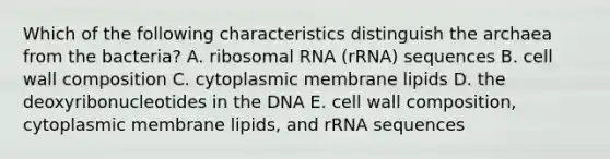 Which of the following characteristics distinguish the archaea from the bacteria? A. ribosomal RNA (rRNA) sequences B. cell wall composition C. cytoplasmic membrane lipids D. the deoxyribonucleotides in the DNA E. cell wall composition, cytoplasmic membrane lipids, and rRNA sequences