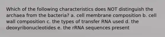 Which of the following characteristics does NOT distinguish the archaea from the bacteria? a. cell membrane composition b. cell wall composition c. the types of transfer RNA used d. the deoxyribonucleotides e. the rRNA sequences present