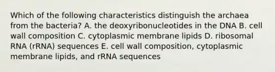 Which of the following characteristics distinguish the archaea from the bacteria? A. the deoxyribonucleotides in the DNA B. cell wall composition C. cytoplasmic membrane lipids D. ribosomal RNA (rRNA) sequences E. cell wall composition, cytoplasmic membrane lipids, and rRNA sequences