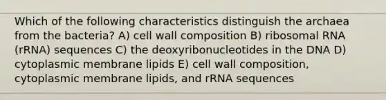 Which of the following characteristics distinguish the archaea from the bacteria? A) cell wall composition B) ribosomal RNA (rRNA) sequences C) the deoxyribonucleotides in the DNA D) cytoplasmic membrane lipids E) cell wall composition, cytoplasmic membrane lipids, and rRNA sequences