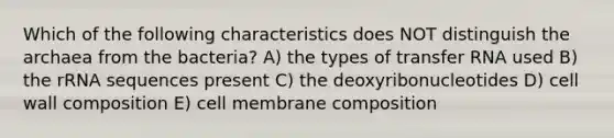 Which of the following characteristics does NOT distinguish the archaea from the bacteria? A) the types of transfer RNA used B) the rRNA sequences present C) the deoxyribonucleotides D) cell wall composition E) cell membrane composition