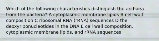 Which of the following characteristics distinguish the archaea from the bacteria? A cytoplasmic membrane lipids B cell wall composition C ribosomal RNA (rRNA) sequences D the deoxyribonucleotides in the DNA E cell wall composition, cytoplasmic membrane lipids, and rRNA sequences