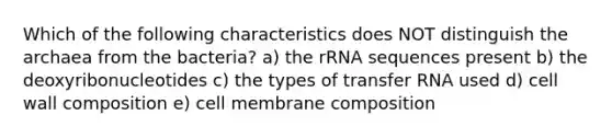 Which of the following characteristics does NOT distinguish the archaea from the bacteria? a) the rRNA sequences present b) the deoxyribonucleotides c) the types of transfer RNA used d) cell wall composition e) cell membrane composition