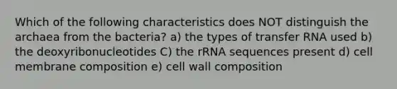 Which of the following characteristics does NOT distinguish the archaea from the bacteria? a) the types of transfer RNA used b) the deoxyribonucleotides C) the rRNA sequences present d) cell membrane composition e) cell wall composition