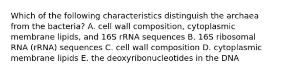 Which of the following characteristics distinguish the archaea from the bacteria? A. cell wall composition, cytoplasmic membrane lipids, and 16S rRNA sequences B. 16S ribosomal RNA (rRNA) sequences C. cell wall composition D. cytoplasmic membrane lipids E. the deoxyribonucleotides in the DNA