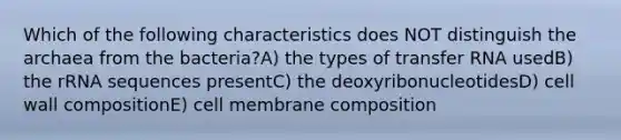 Which of the following characteristics does NOT distinguish the archaea from the bacteria?A) the types of transfer RNA usedB) the rRNA sequences presentC) the deoxyribonucleotidesD) cell wall compositionE) cell membrane composition