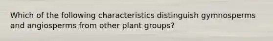 Which of the following characteristics distinguish gymnosperms and angiosperms from other plant groups?