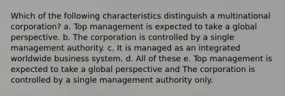 Which of the following characteristics distinguish a multinational corporation? a. Top management is expected to take a global perspective. b. The corporation is controlled by a single management authority. c. It is managed as an integrated worldwide business system. d. All of these e. Top management is expected to take a global perspective and The corporation is controlled by a single management authority only.