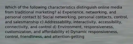 Which of the following characteristics distinguish online media from traditional marketing? a) Experience, networking, and personal contact b) Social networking, personal contacts, control, and salesmanship c) Addressability, interactivity, accessibility, connectivity, and control d) Environment, responsiveness, customization, and affordability e) Dynamic responsiveness, control, friendliness, and attention-getting