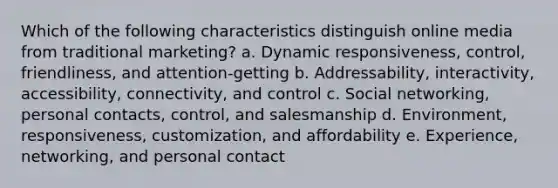 Which of the following characteristics distinguish online media from traditional marketing? a. Dynamic responsiveness, control, friendliness, and attention-getting b. Addressability, interactivity, accessibility, connectivity, and control c. Social networking, personal contacts, control, and salesmanship d. Environment, responsiveness, customization, and affordability e. Experience, networking, and personal contact