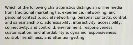 Which of the following characteristics distinguish online media from traditional marketing? a. experience, networking, and personal contact b. social networking, personal contacts, control, and salesmanship c. addressability, interactivity, accessibility, connectivity, and control d. environment, responsiveness, customization, and affordability e. dynamic responsiveness, control, friendliness, and attention-getting