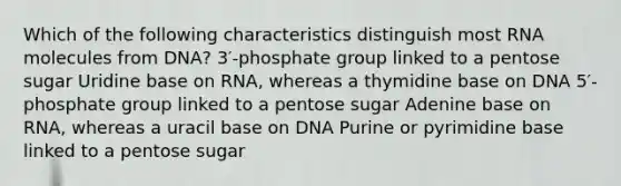 Which of the following characteristics distinguish most RNA molecules from DNA? 3′-phosphate group linked to a pentose sugar Uridine base on RNA, whereas a thymidine base on DNA 5′-phosphate group linked to a pentose sugar Adenine base on RNA, whereas a uracil base on DNA Purine or pyrimidine base linked to a pentose sugar