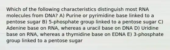 Which of the following characteristics distinguish most RNA molecules from DNA? A) Purine or pyrimidine base linked to a pentose sugar B) 5-phosphate group linked to a pentose sugar C) Adenine base on RNA, whereas a uracil base on DNA D) Uridine base on RNA, whereas a thymidine base on EDNA E) 3-phosphate group linked to a pentose sugar