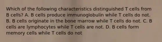 Which of the following characteristics distinguished T cells from B cells? A. B cells produce immunoglobulin while T cells do not. B. B cells originate in the bone marrow while T cells do not. C. B cells are lymphocytes while T cells are not. D. B cells form memory cells while T cells do not