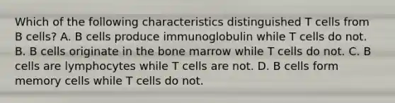 Which of the following characteristics distinguished T cells from B cells? A. B cells produce immunoglobulin while T cells do not. B. B cells originate in the bone marrow while T cells do not. C. B cells are lymphocytes while T cells are not. D. B cells form memory cells while T cells do not.